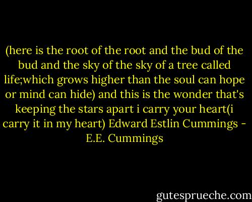 (here is the root of the root and the bud of the bud and the sky of the sky of a tree called life;which grows higher than the soul can hope or mind can hide) and this is the wonder that's keeping the stars apart i carry your heart(i carry it in my heart) Edward Estlin Cummings - E.E. Cummings