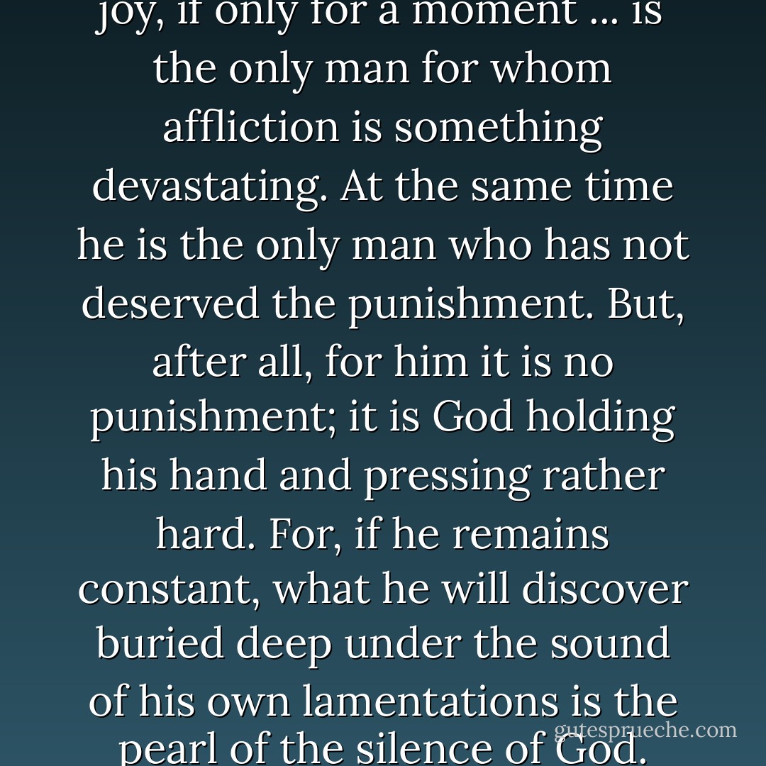 The man who has known pure joy, if only for a moment ... is the only man for whom affliction is something devastating. At the same time he is the only man who has not deserved the punishment. But, after all, for him it is no punishment; it is God holding his hand and pressing rather hard. For, if he remains constant, what he will discover buried deep under the sound of his own lamentations is the pearl of the silence of God. - Simone Weil