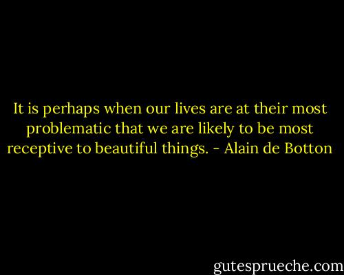 It is perhaps when our lives are at their most problematic that we are likely to be most receptive to beautiful things. - Alain de Botton