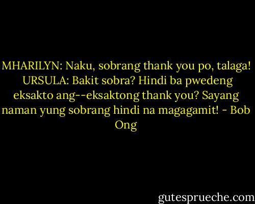 MHARILYN:<br />Naku, sobrang thank you po, talaga!<br /><br />URSULA:<br />Bakit sobra? Hindi ba pwedeng eksakto ang--eksaktong thank you? Sayang naman yung sobrang hindi na magagamit! - Bob Ong