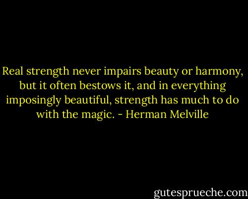 Real strength never impairs beauty or harmony, but it often bestows it, and in everything imposingly beautiful, strength has much to do with the magic. - Herman Melville