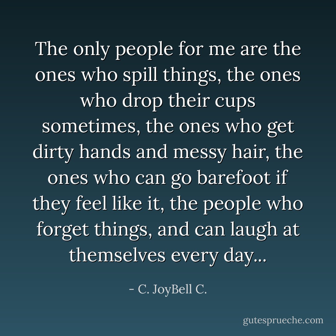 The only people for me are the ones who spill things, the ones who drop their cups sometimes, the ones who get dirty hands and messy hair, the ones who can go barefoot if they feel like it, the people who forget things, and can laugh at themselves every day... - C. JoyBell C.