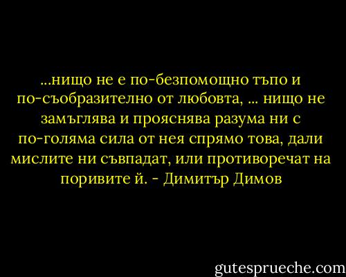 ...нищо не е по-безпомощно тъпо и по-съобразително от любовта, ... нищо не замъглява и прояснява разума ни с по-голяма сила от нея спрямо това, дали мислите ни съвпадат, или противоречат на поривите й. - Димитър Димов