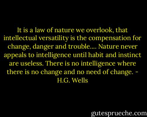 It is a law of nature we overlook, that intellectual versatility is the compensation for change, danger and trouble.... Nature never appeals to intelligence until habit and instinct are useless. There is no intelligence where there is no change and no need of change. - H.G. Wells