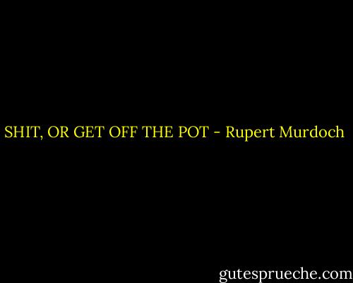 SHIT, OR GET OFF THE POT - Rupert Murdoch