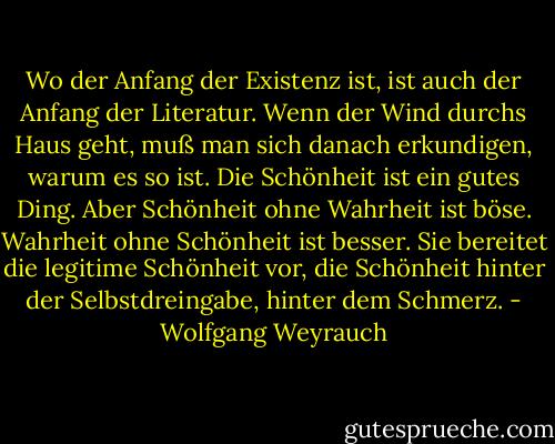 Wo der Anfang der Existenz ist, ist auch der Anfang der Literatur. Wenn der Wind durchs Haus geht, muß man sich danach erkundigen, warum es so ist. Die Schönheit ist ein gutes Ding. Aber Schönheit ohne Wahrheit ist böse. Wahrheit ohne Schönheit ist besser. Sie bereitet die legitime Schönheit vor, die Schönheit hinter der Selbstdreingabe, hinter dem Schmerz. - Wolfgang Weyrauch