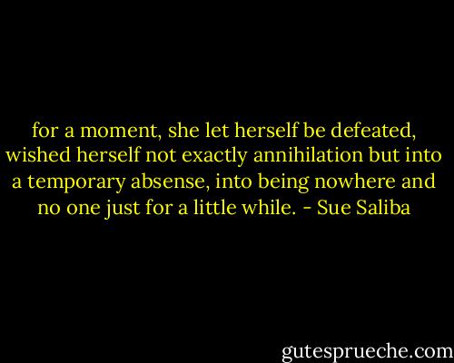 for a moment, she let herself be defeated, wished herself not exactly annihilation but into a temporary absense, into being nowhere and no one just for a little while. - Sue Saliba