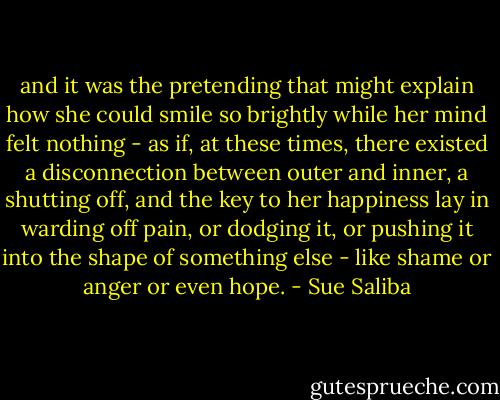 and it was the pretending that might explain how she could smile so brightly while her mind felt nothing - as if, at these times, there existed a disconnection between outer and inner, a shutting off, and the key to her happiness lay in warding off pain, or dodging it, or pushing it into the shape of something else - like shame or anger or even hope. - Sue Saliba