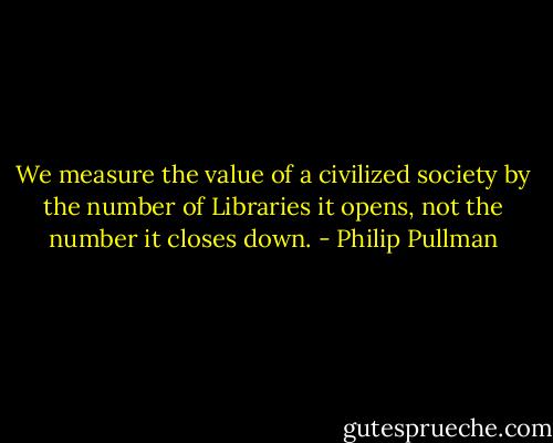 We measure the value of a civilized society by the number of Libraries it opens, not the number it closes down. - Philip Pullman