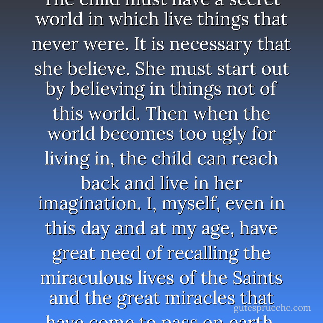 Because," explained Mary Rommely simply, "the child must have a valuable thing which is called imagination. The child must have a secret world in which live things that never were. It is necessary that she believe. She must start out by believing in things not of this world. Then when the world becomes too ugly for living in, the child can reach back and live in her imagination. I, myself, even in this day and at my age, have great need of recalling the miraculous lives of the Saints and the great miracles that have come to pass on earth. Only by having these things in my mind can I live beyond what I have to live for. - Betty  Smith