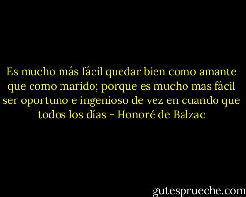 Es mucho más fácil quedar bien como amante que como marido; porque es mucho mas fácil ser oportuno e ingenioso de vez en cuando que todos los días - Honoré de Balzac