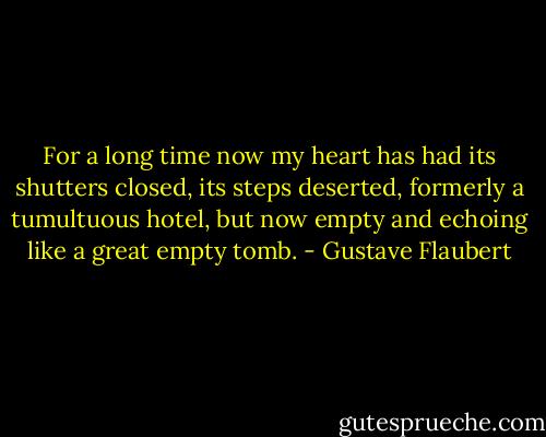For a long time now my heart has had its shutters closed, its steps deserted, formerly a tumultuous hotel, but now empty and echoing like a great empty tomb. - Gustave Flaubert