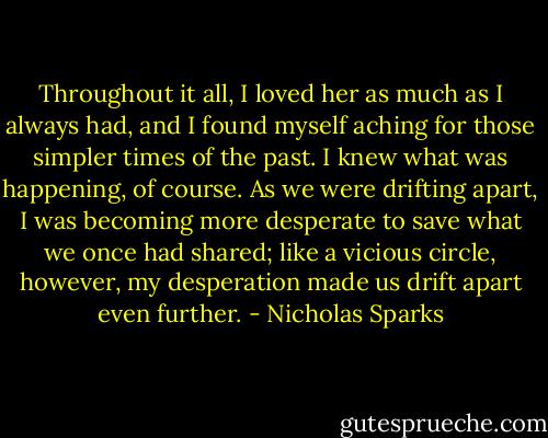 Throughout it all, I loved her as much as I always had, and I found myself aching for those simpler times of the past. I knew what was happening, of course. As we were drifting apart, I was becoming more desperate to save what we once had shared; like a vicious circle, however, my desperation made us drift apart even further. - Nicholas Sparks