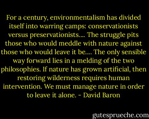 For a century, environmentalism has divided itself into warring camps: conservationists versus preservationists.... The struggle pits those who would meddle with nature against those who would leave it be.... The only sensible way forward lies in a melding of the two philosophies. If nature has grown artificial, then restoring wilderness requires human intervention. We must manage nature in order to leave it alone. - David Baron