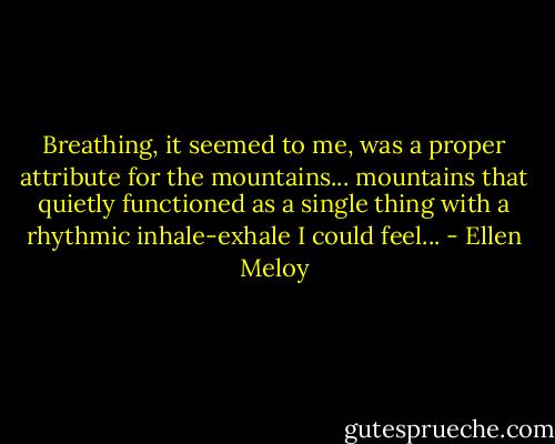 Breathing, it seemed to me, was a proper attribute for the mountains... mountains that quietly functioned as a single thing with a rhythmic inhale-exhale I could feel... - Ellen Meloy