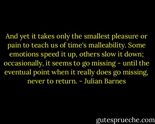 And yet it takes only the smallest pleasure or pain to teach us of time's malleability. Some emotions speed it up, others slow it down; occasionally, it seems to go missing - until the eventual point when it really does go missing, never to return. - Julian Barnes