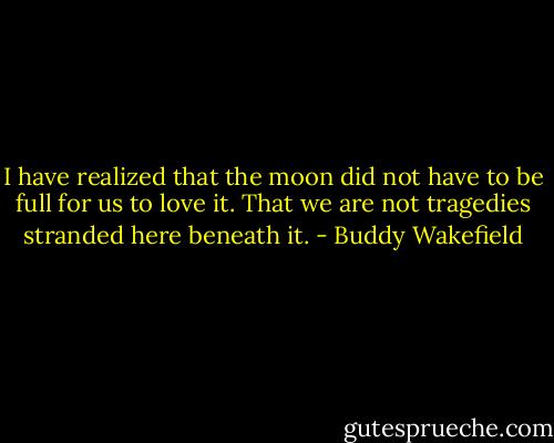 I have realized that the moon<br />did not have to be full for us to love it.<br />That we are not tragedies<br />stranded here beneath it. - Buddy Wakefield