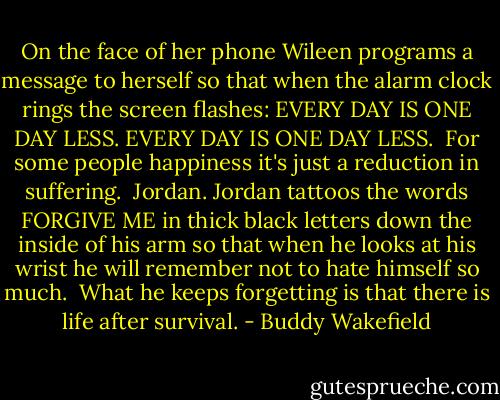 On the face of her phone<br />Wileen programs a message to herself<br />so that when the alarm clock rings<br />the screen flashes:<br />EVERY DAY IS ONE DAY LESS.<br />EVERY DAY IS ONE DAY LESS.<br /><br />For some people<br />happiness<br />it's just a reduction in suffering.<br /><br />Jordan.<br />Jordan tattoos the words<br />FORGIVE ME<br />in thick black letters<br />down the inside of his arm<br />so that when he looks at his wrist<br />he will remember not to hate himself so much.<br /><br />What he keeps forgetting<br />is that there is life after survival. - Buddy Wakefield