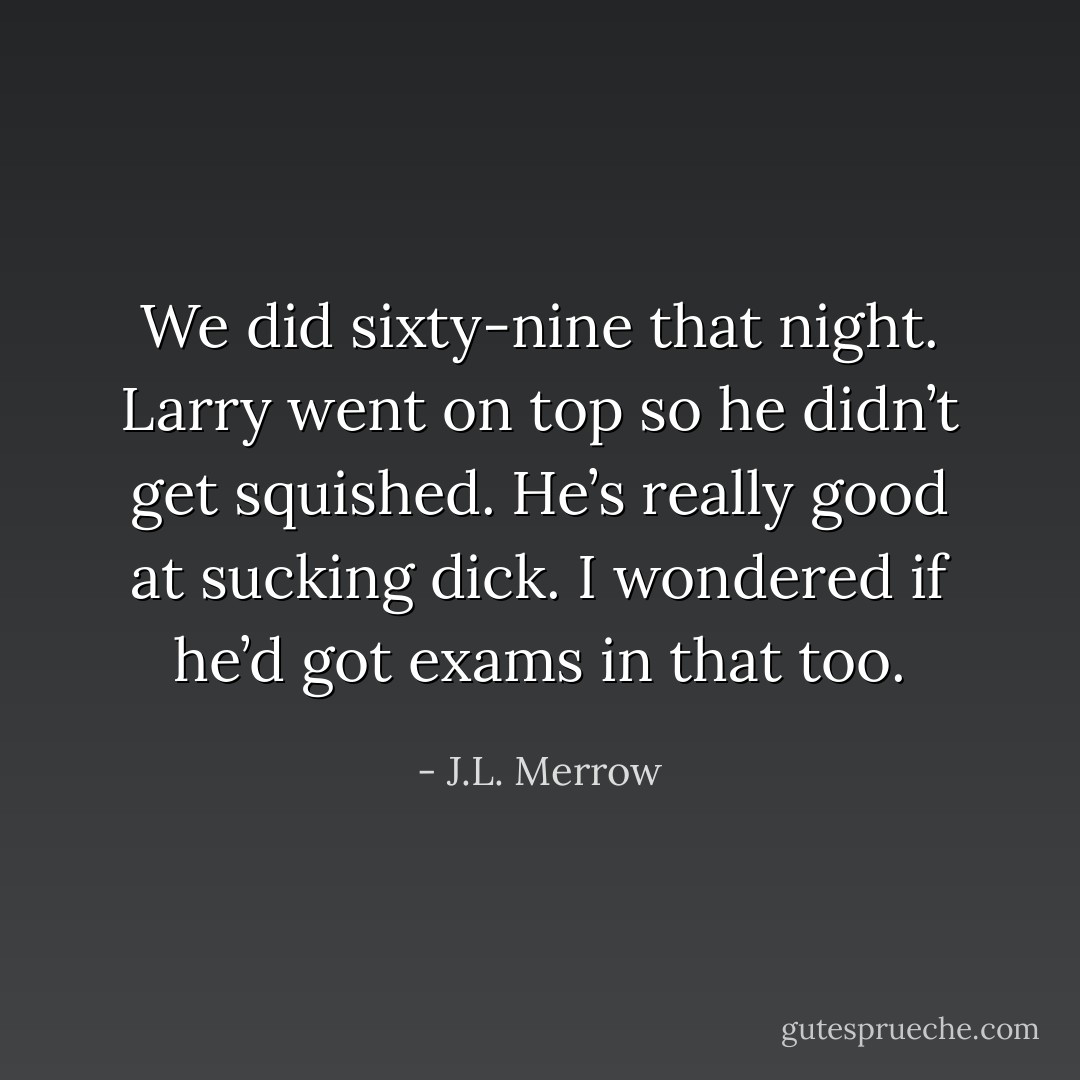 We did sixty-nine that night. Larry went on top so he didn’t get squished. He’s really good at sucking dick. I wondered if he’d got exams in that too. - J.L. Merrow