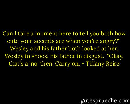 Can I take a moment here to tell you both how cute your accents are when you're angry?"<br /><br />Wesley and his father both looked at her, Wesley in shock, his father in disgust.<br /><br />"Okay, that's a 'no' then. Carry on. - Tiffany Reisz