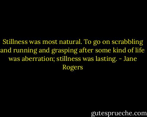 Stillness was most natural. To go on scrabbling and running and grasping after some kind of life was aberration; stillness was lasting. - Jane Rogers