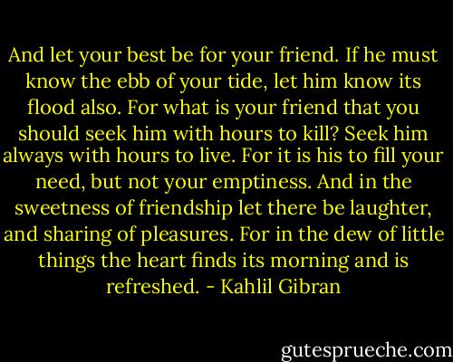 And let your best be for your friend.<br />If he must know the ebb of your tide, let him know its flood also.<br />For what is your friend that you should seek him with hours to kill?<br />Seek him always with hours to live.<br />For it is his to fill your need, but not your emptiness.<br />And in the sweetness of friendship let there be laughter, and sharing of pleasures.<br />For in the dew of little things the heart finds its morning and is refreshed. - Kahlil Gibran