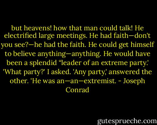 but heavens! how that man could talk! He electrified large meetings. He had faith—don't you see?—he had the faith. He could get himself to believe anything—anything. He would have been a splendid “leader of an extreme party.' 'What party?' I asked. 'Any party,' answered the other. 'He was an—an—extremist. - Joseph Conrad