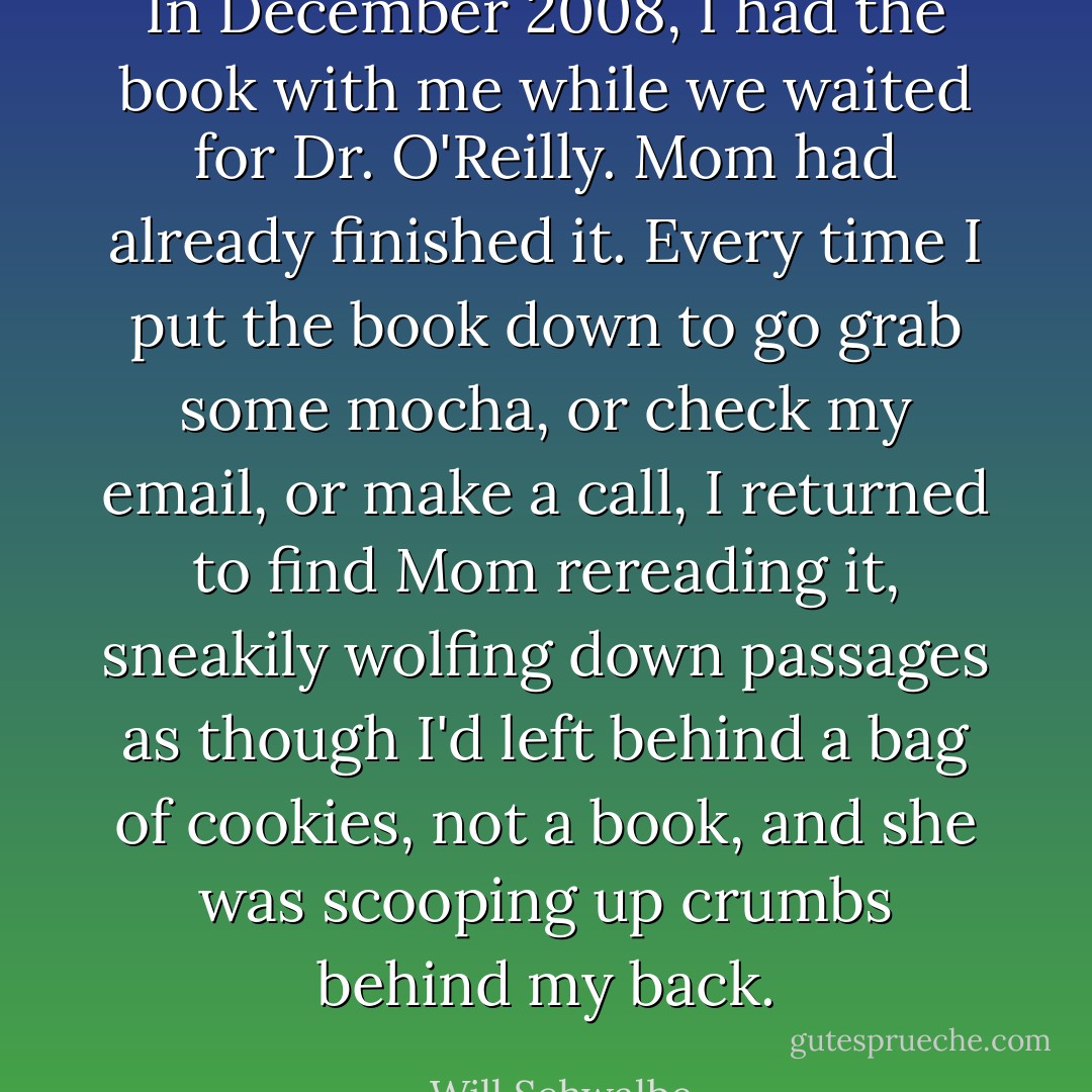 In December 2008, I had the book with me while we waited for Dr. O'Reilly. Mom had already finished it. Every time I put the book down to go grab some mocha, or check my email, or make a call, I returned to find Mom rereading it, sneakily wolfing down passages as though I'd left behind a bag of cookies, not a book, and she was scooping up crumbs behind my back. - Will Schwalbe