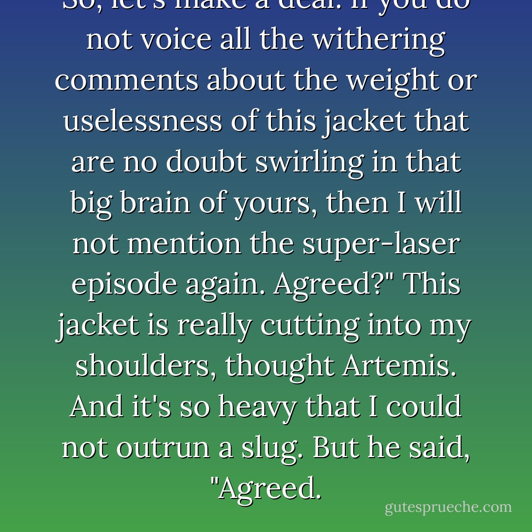 So, let's make a deal: If you do not voice all the withering comments about the weight or uselessness of this jacket that are no doubt swirling in that big brain of yours, then I will not mention the super-laser episode again. Agreed?"<br />This jacket is really cutting into my shoulders, thought Artemis. And it's so heavy that I could not outrun a slug.<br />But he said, "Agreed. - Eoin Colfer