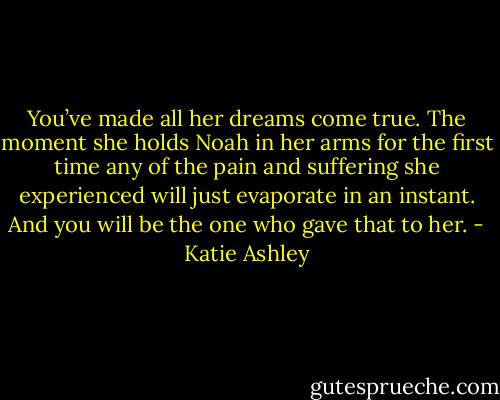 You’ve made all her dreams come true. The moment she holds Noah in her arms for the first time any of the pain and suffering she experienced will just evaporate in an instant. And you will be the one who gave that to her. - Katie Ashley