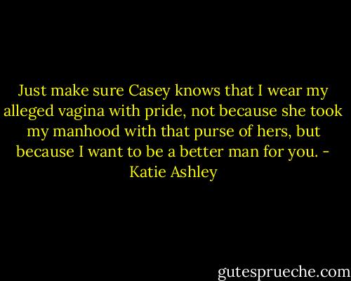 Just make sure Casey knows that I wear my alleged vagina with pride, not because she took my manhood with that purse of hers, but because I want to be a better man for you. - Katie Ashley