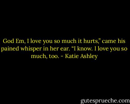 God Em, I love you so much it hurts,” came his pained whisper in her ear.<br />“I know. I love you so much, too. - Katie Ashley
