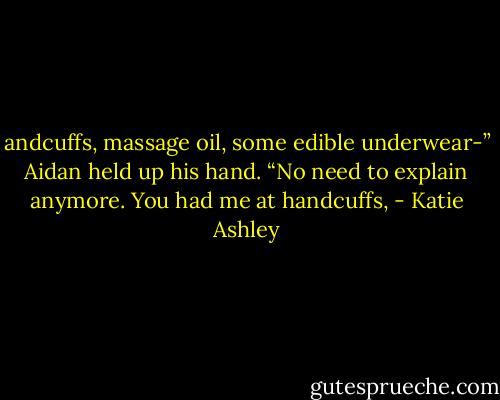 andcuffs, massage oil, some edible underwear-”<br />Aidan held up his hand. “No need to explain anymore. You had me at handcuffs, - Katie Ashley