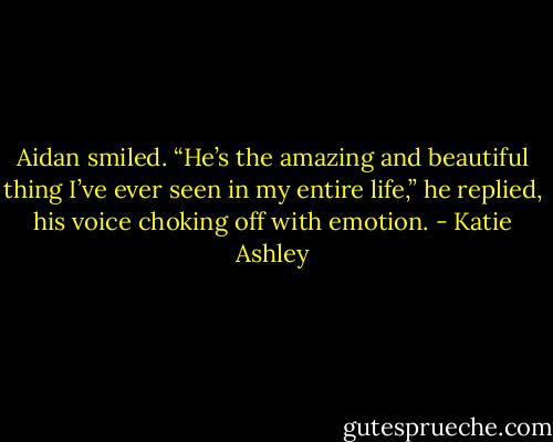 Aidan smiled. “He’s the amazing and beautiful thing I’ve ever seen in my entire life,” he replied, his voice choking off with emotion. - Katie Ashley