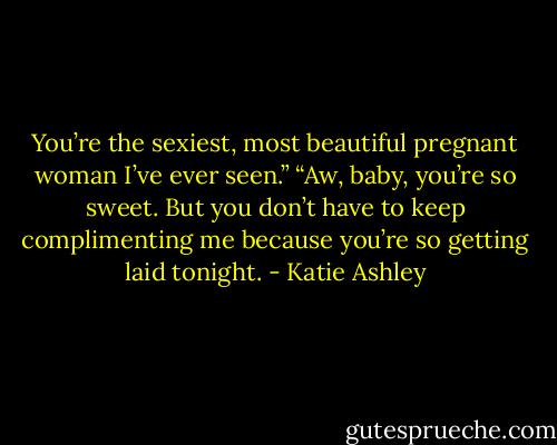 You’re the sexiest, most beautiful pregnant woman I’ve ever seen.”<br />“Aw, baby, you’re so sweet. But you don’t have to keep complimenting me because you’re so getting laid tonight. - Katie Ashley
