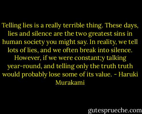 Telling lies is a really terrible thing. These days, lies and silence are the two greatest sins in human society you might say. In reality, we tell lots of lies, and we often break into silence. However, if we were constant;y talking year-round, and telling only the truth truth would probably lose some of its value. - Haruki Murakami