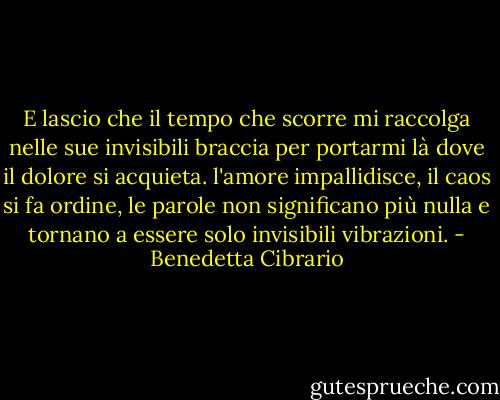 E lascio che il tempo che scorre mi raccolga nelle sue invisibili braccia per portarmi là dove il dolore si acquieta. l'amore impallidisce, il caos si fa ordine, le parole non significano più nulla e tornano a essere solo invisibili vibrazioni. - Benedetta Cibrario