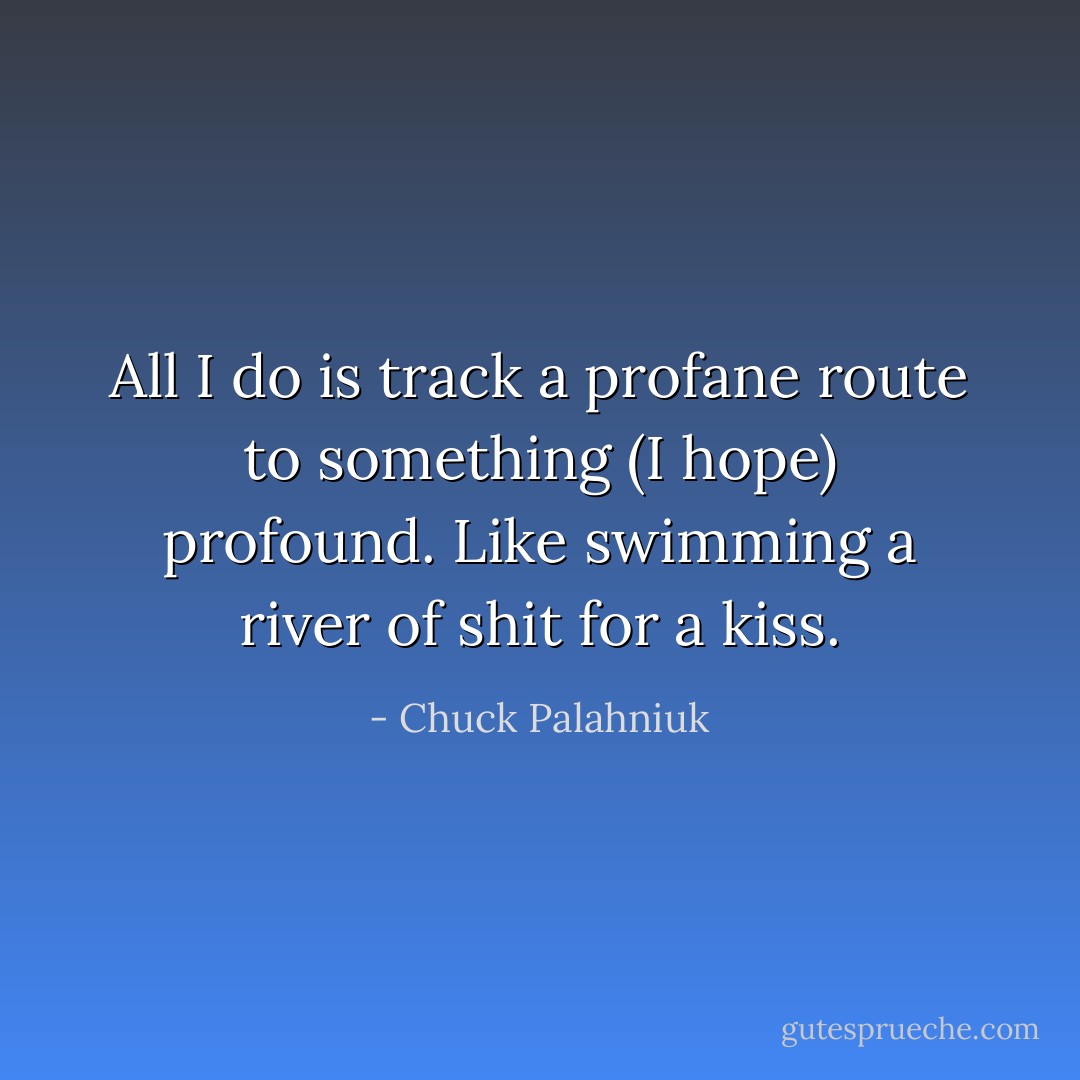 All I do is track a profane route to something (I hope) profound. Like swimming a river of shit for a kiss. - Chuck Palahniuk