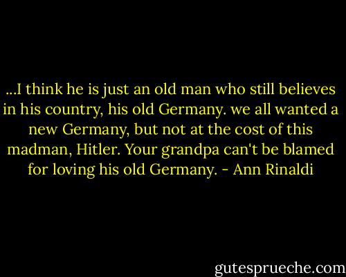 ...I think he is just an old man who still believes in his country, his old Germany. we all wanted a new Germany, but not at the cost of this madman, Hitler. Your grandpa can't be blamed for loving his old Germany. - Ann Rinaldi