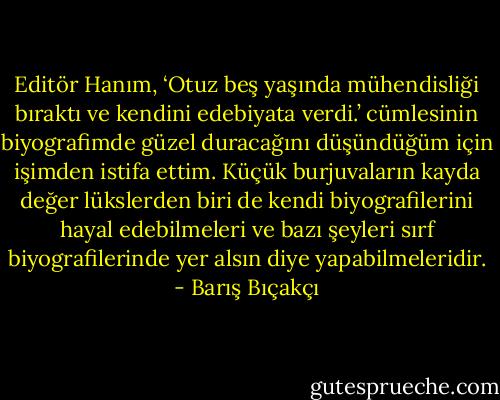 Editör Hanım, ‘Otuz beş yaşında mühendisliği bıraktı ve kendini edebiyata verdi.’ cümlesinin biyografimde güzel duracağını düşündüğüm için işimden istifa ettim. Küçük burjuvaların kayda değer lükslerden biri de kendi biyografilerini hayal edebilmeleri ve bazı şeyleri sırf biyografilerinde yer alsın diye yapabilmeleridir. - Barış Bıçakçı