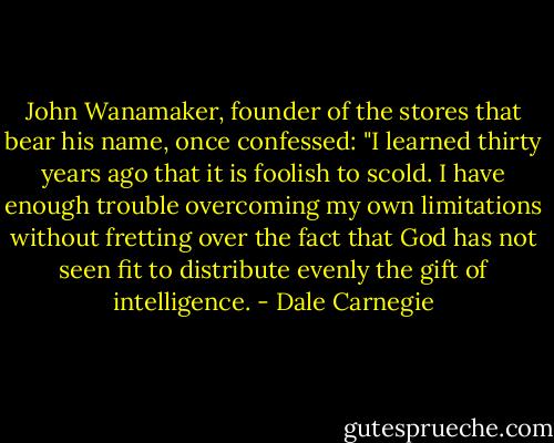 John Wanamaker, founder of the stores that bear his name, once confessed: "I learned thirty years ago that it is foolish to scold. I have enough trouble overcoming my own limitations without fretting over the fact that God has not seen fit to distribute evenly the gift of intelligence. - Dale Carnegie