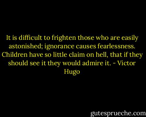 It is difficult to frighten those who are easily astonished; ignorance causes fearlessness. Children have so little claim on hell, that if they should see it they would admire it. - Victor Hugo