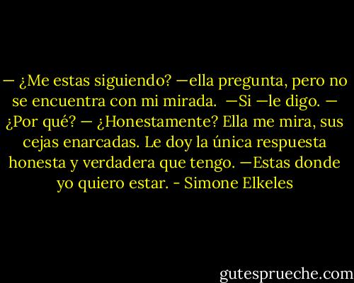 — ¿Me estas siguiendo? —ella pregunta, pero no se encuentra con mi mirada. <br />—Si —le digo.<br />— ¿Por qué?<br />— ¿Honestamente?<br />Ella me mira, sus cejas enarcadas. Le doy la única respuesta honesta y verdadera que tengo.<br />—Estas donde yo quiero estar. - Simone Elkeles