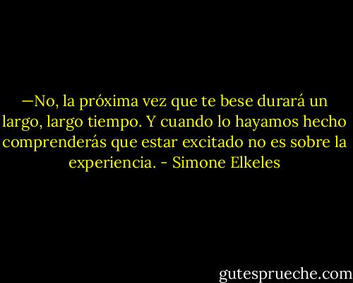 —No, la próxima vez que te bese durará un largo, largo tiempo. Y cuando lo hayamos hecho comprenderás que estar excitado no es sobre la experiencia. - Simone Elkeles