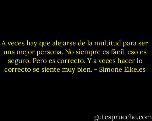 A veces hay que alejarse de la multitud para ser una mejor persona. No siempre es fácil, eso es seguro. Pero es correcto. Y a veces hacer lo correcto se siente muy bien. - Simone Elkeles