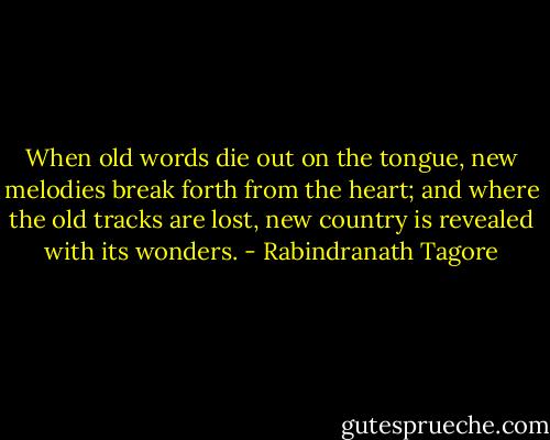 When old words die out on the tongue, new melodies break forth from the heart; and where the old tracks are lost, new country is revealed with its wonders. - Rabindranath Tagore