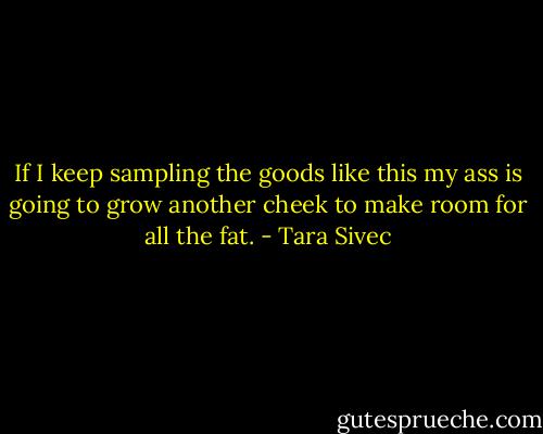 If I keep sampling the goods like this my ass is going to grow another cheek to make room for all the fat. - Tara Sivec