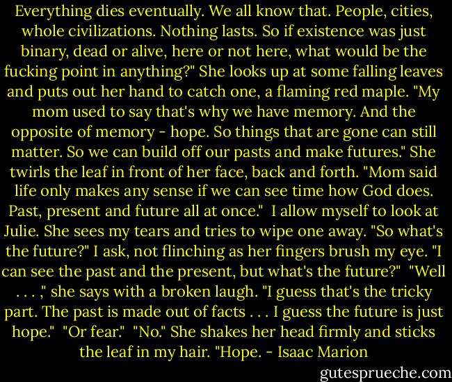 Everything dies eventually. We all know that. People, cities, whole civilizations. Nothing lasts. So if existence was just binary, dead or alive, here or not here, what would be the fucking point in anything?"<br />She looks up at some falling leaves and puts out her hand to catch one, a flaming red maple. "My mom used to say that's why we have memory. And the opposite of memory - hope. So things that are gone can still matter. So we can build off our pasts and make futures." She twirls the leaf in front of her face, back and forth. "Mom said life only makes any sense if we can see time how God does. Past, present and future all at once."<br /><br />I allow myself to look at Julie. She sees my tears and tries to wipe one away. "So what's the future?" I ask, not flinching as her fingers brush my eye. "I can see the past and the present, but what's the future?"<br /><br />"Well . . . ," she says with a broken laugh. "I guess that's the tricky part. The past is made out of facts . . . I guess the future is just hope."<br /><br />"Or fear."<br /><br />"No." She shakes her head firmly and sticks the leaf in my hair. "Hope. - Isaac Marion