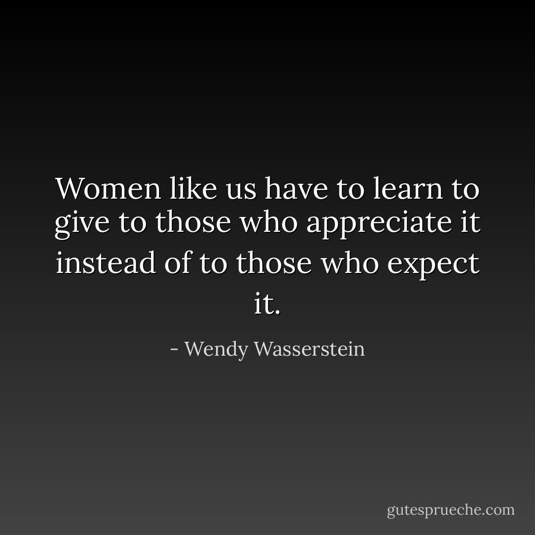 Women like us have to learn to give to those who appreciate it instead of to those who expect it. - Wendy Wasserstein