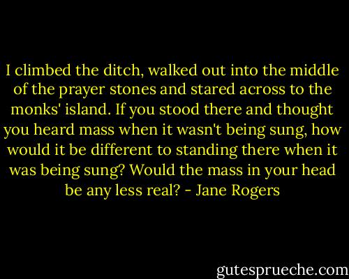 I climbed the ditch, walked out into the middle of the prayer stones and stared across to the monks' island. If you stood there and thought you heard mass when it wasn't being sung, how would it be different to standing there when it was being sung? Would the mass in your head be any less real? - Jane Rogers